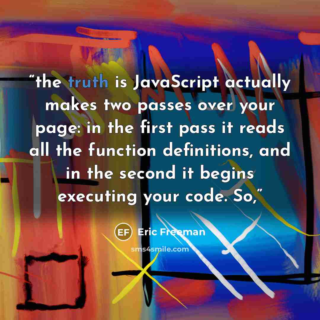 “the truth is JavaScript actually makes two passes over your page: in the first pass it reads all the function definitions, and in the second it begins executing your code. So,” quote by Eric Freeman