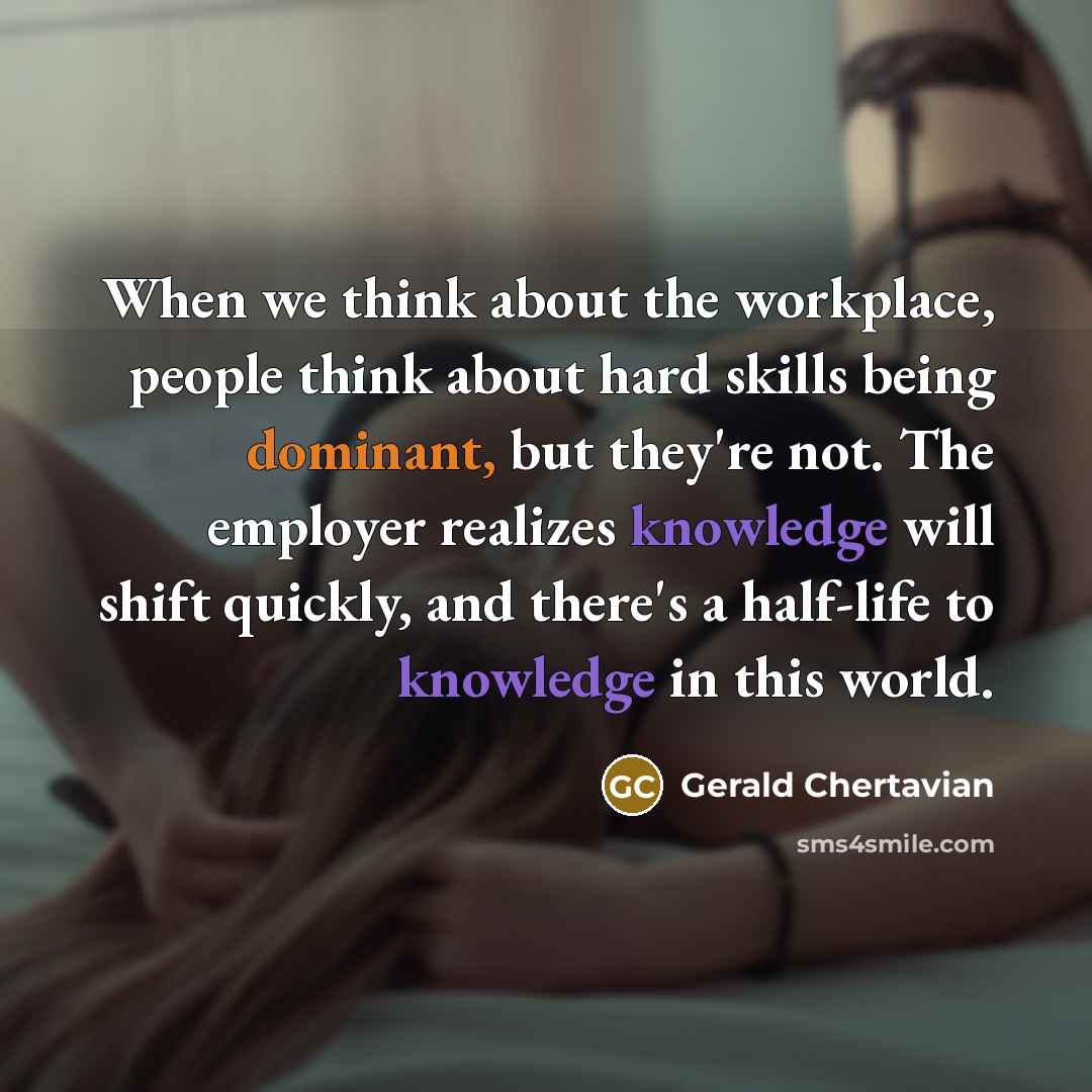 “When we think about the workplace, people think about hard skills being dominant, but they're not. The employer realizes knowledge will shift quickly, and there's a half-life to knowledge in this world.” quote by Gerald Chertavian