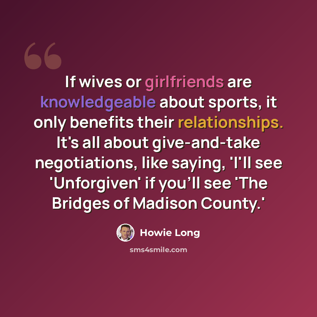 “If wives or girlfriends are knowledgeable about sports, it only benefits their relationships. It's all about give-and-take negotiations, like saying, 'I'll see 'Unforgiven' if you'll see 'The Bridges of Madison County.'” quote by Howie Long