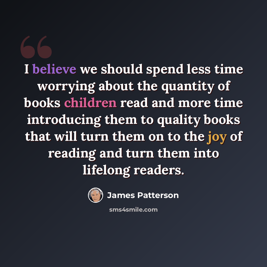 “I believe we should spend less time worrying about the quantity of books children read and more time introducing them to quality books that will turn them on to the joy of reading and turn them into lifelong readers.” quote by James Patterson