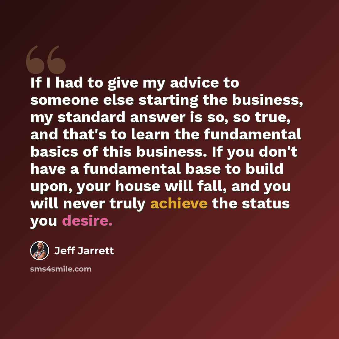 “If I had to give my advice to someone else starting the business, my standard answer is so, so true, and that's to learn the fundamental basics of this business. If you don't have a fundamental base to build upon, your house will fall, and you will never truly achieve the status you desire.” quote by Jeff Jarrett