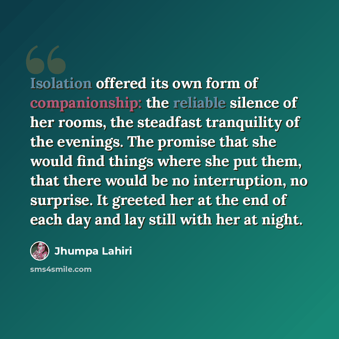 “Isolation offered its own form of companionship: the reliable silence of her rooms, the steadfast tranquility of the evenings. The promise that she would find things where she put them, that there would be no interruption, no surprise. It greeted her at the end of each day and lay still with her…” quote by Jhumpa Lahiri