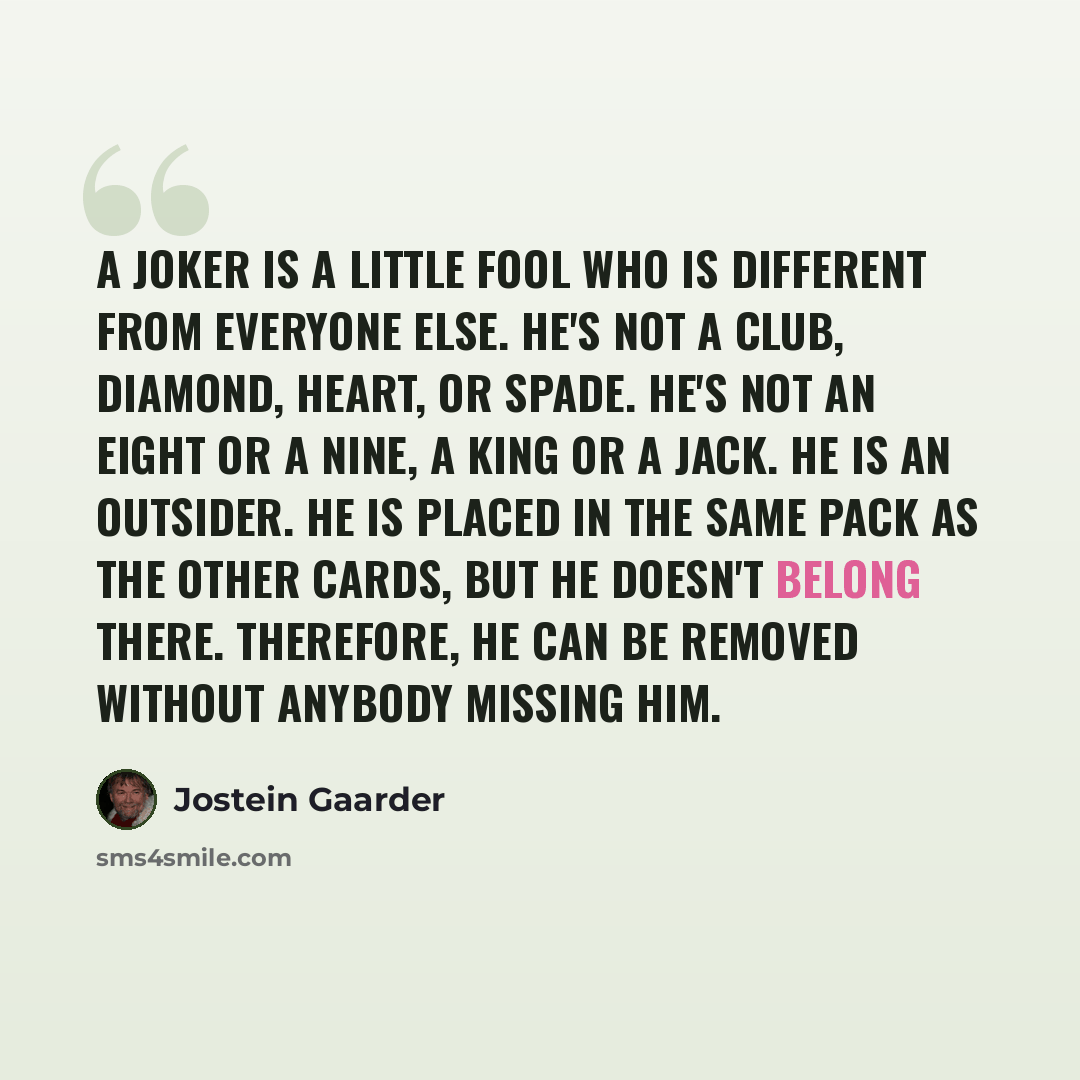 “A joker is a little fool who is different from everyone else. He's not a club, diamond, heart, or spade. He's not an eight or a nine, a king or a jack. He is an outsider. He is placed in the same pack as the other cards, but he doesn't belong there. Therefore, he can be removed without anybody…” quote by Jostein Gaarder