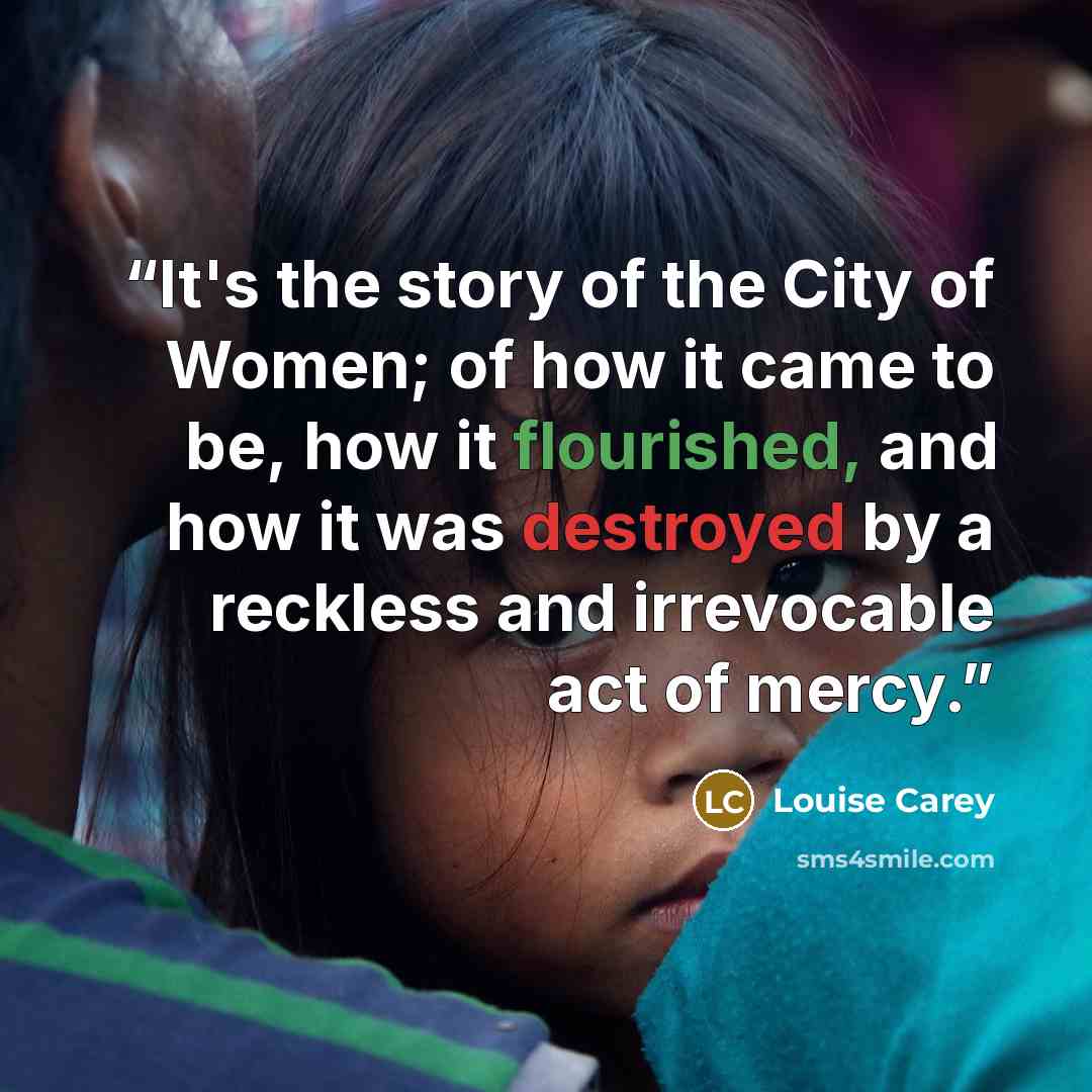 “It's the story of the City of Women; of how it came to be, how it flourished, and how it was destroyed by a reckless and irrevocable act of mercy.” quote by Louise Carey