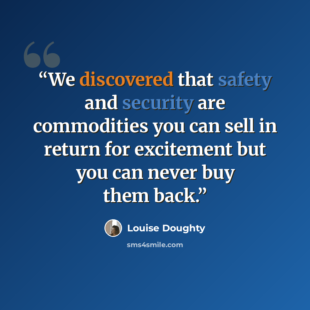 “We discovered that safety and security are commodities you can sell in return for excitement but you can never buy them back.” quote by Louise Doughty