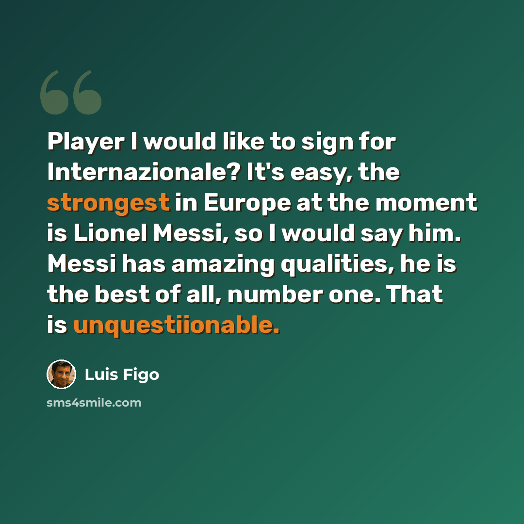 “Player I would like to sign for Internazionale? It's easy, the strongest in Europe at the moment is Lionel Messi, so I would say him. Messi has amazing qualities, he is the best of all, number one. That is unquestiionable.” quote by Luis Figo