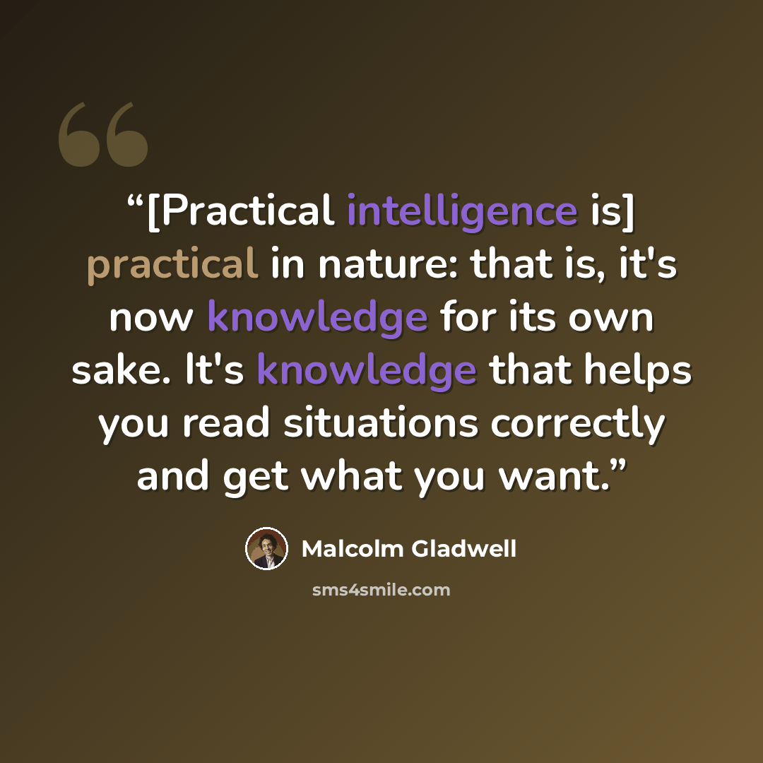 “[Practical intelligence is] practical in nature: that is, it's now knowledge for its own sake. It's knowledge that helps you read situations correctly and get what you want.” quote by Malcolm Gladwell