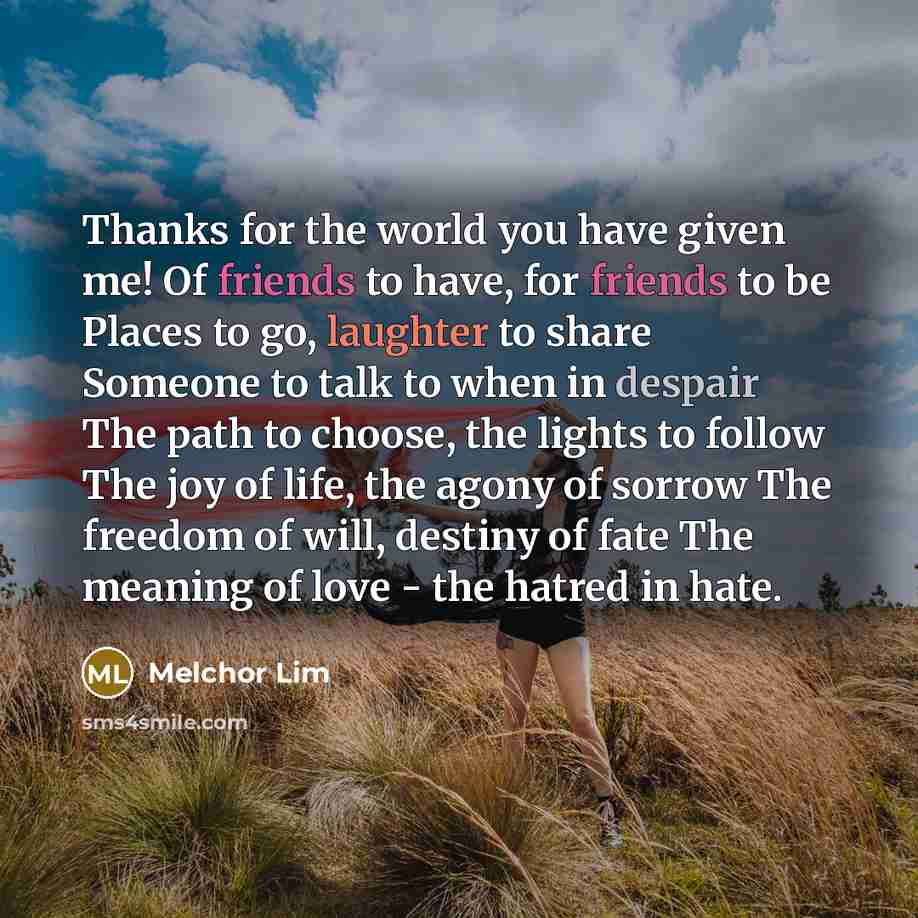 “Thanks for the world you have given me! Of friends to have, for friends to be Places to go, laughter to share Someone to talk to when in despair The path to choose, the lights to follow The joy of life, the agony of sorrow The freedom of will, destiny of fate The meaning of love - the hatred in…” quote by Melchor Lim