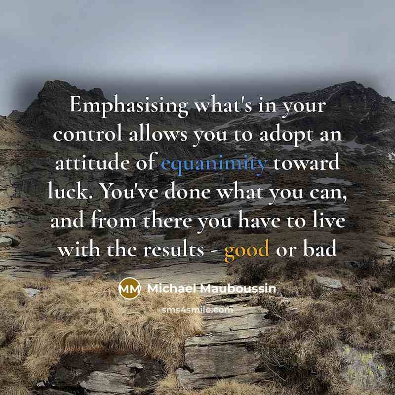 “Emphasising what's in your control allows you to adopt an attitude of equanimity toward luck. You've done what you can, and from there you have to live with the results - good or bad” quote by Michael Mauboussin