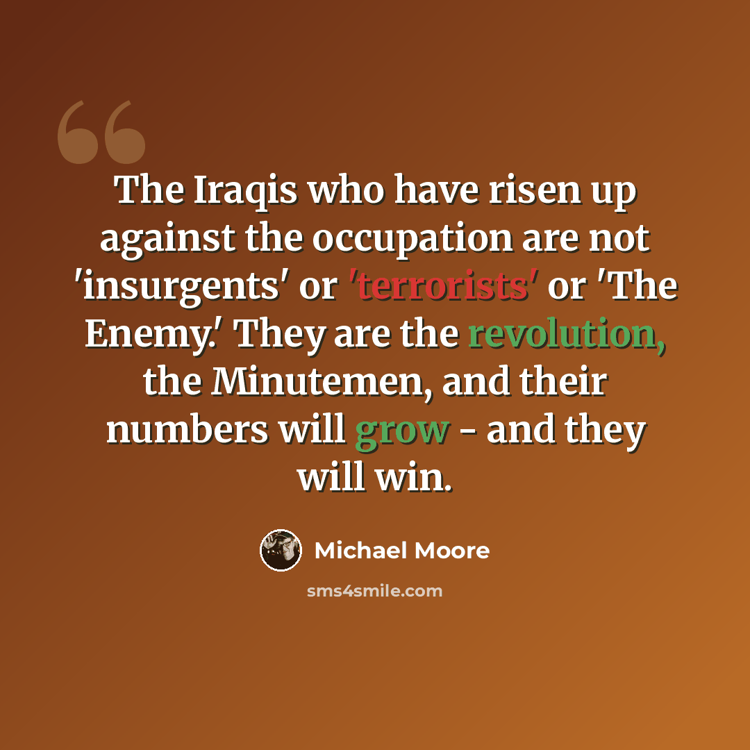 “The Iraqis who have risen up against the occupation are not 'insurgents' or 'terrorists' or 'The Enemy.' They are the revolution, the Minutemen, and their numbers will grow - and they will win.” quote by Michael Moore