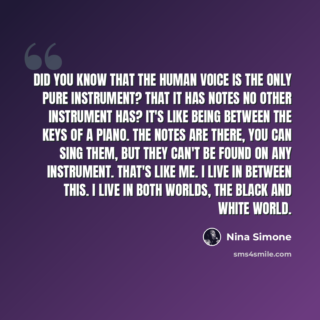 “Did you know that the human voice is the only pure instrument? That it has notes no other instrument has? It's like being between the keys of a piano. The notes are there, you can sing them, but they can't be found on any instrument. That's like me. I live in between this. I live in both worlds…” quote by Nina Simone