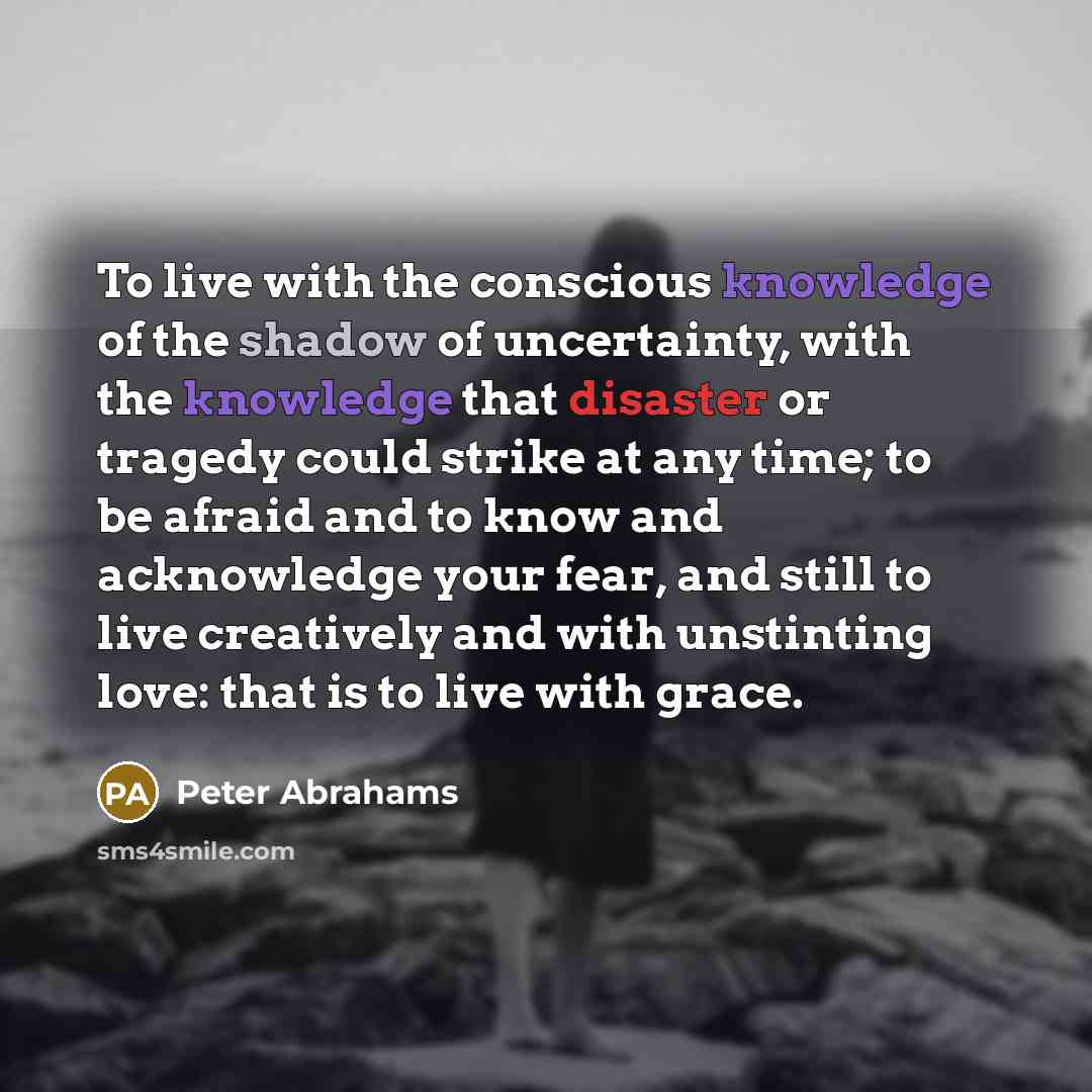 “To live with the conscious knowledge of the shadow of uncertainty, with the knowledge that disaster or tragedy could strike at any time; to be afraid and to know and acknowledge your fear, and still to live creatively and with unstinting love: that is to live with grace.” quote by Peter Abrahams