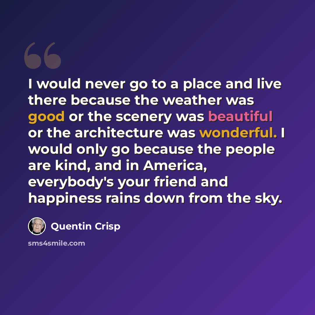 “I would never go to a place and live there because the weather was good or the scenery was beautiful or the architecture was wonderful. I would only go because the people are kind, and in America, everybody's your friend and happiness rains down from the sky.” quote by Quentin Crisp