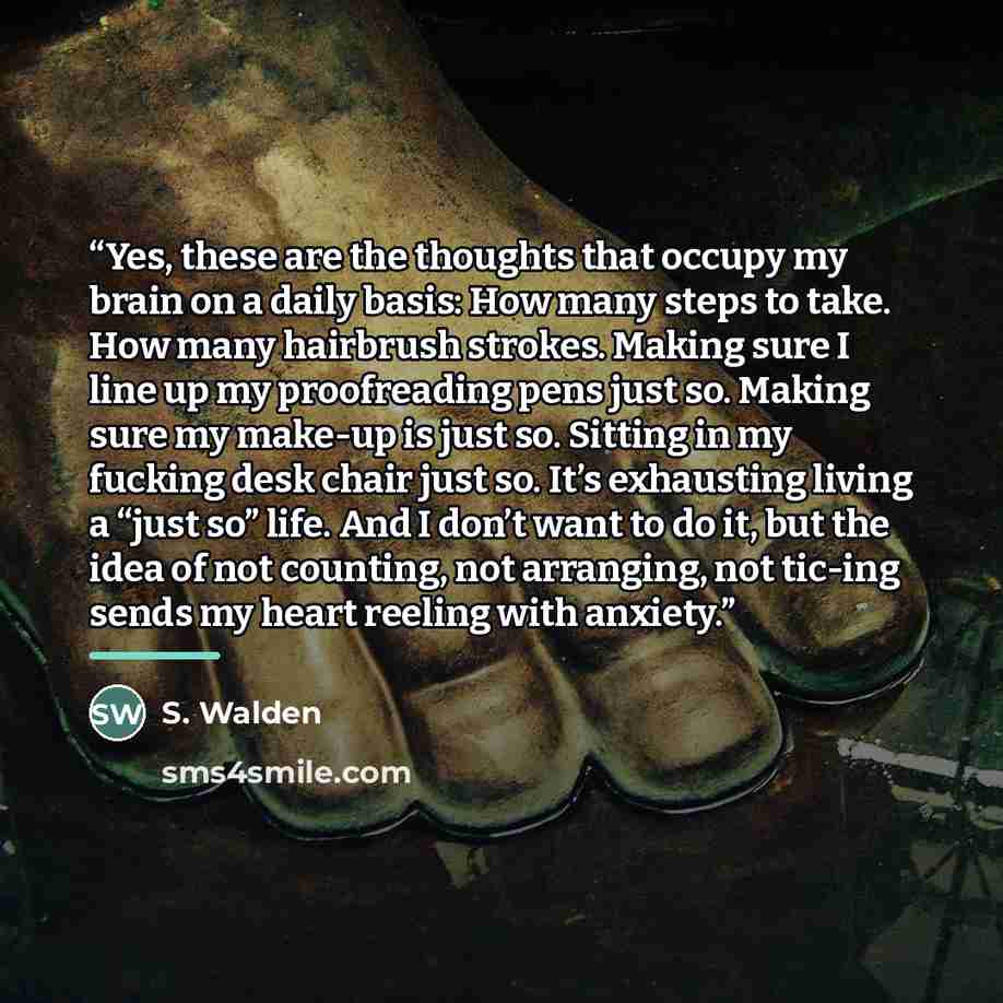 “Yes, these are the thoughts that occupy my brain on a daily basis: How many steps to take. How many hairbrush strokes. Making sure I line up my proofreading pens just so. Making sure my make-up is just so. Sitting in my fucking desk chair just so. It’s exhausting living a “just so” life. And I…” quote by S. Walden