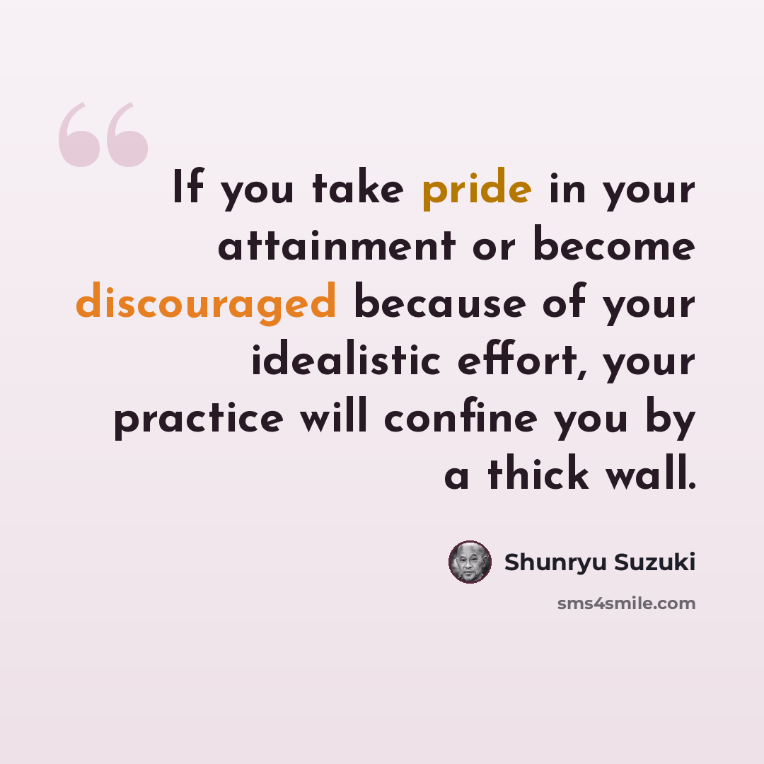 “If you take pride in your attainment or become discouraged because of your idealistic effort, your practice will confine you by a thick wall.” quote by Shunryu Suzuki
