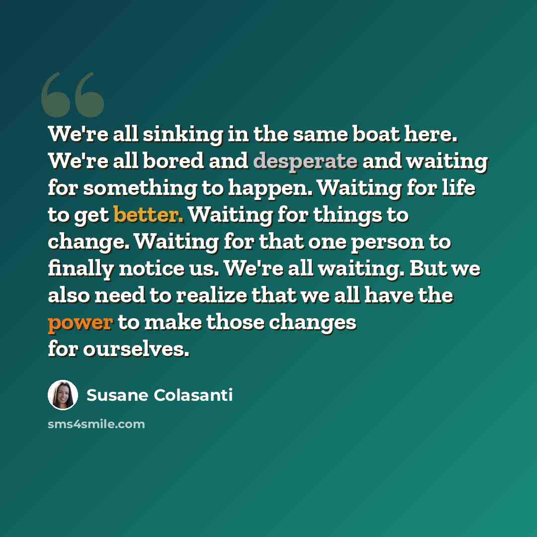 “We're all sinking in the same boat here. We're all bored and desperate and waiting for something to happen. Waiting for life to get better. Waiting for things to change. Waiting for that one person to finally notice us. We're all waiting. But we also need to realize that we all have the power to…” quote by Susane Colasanti