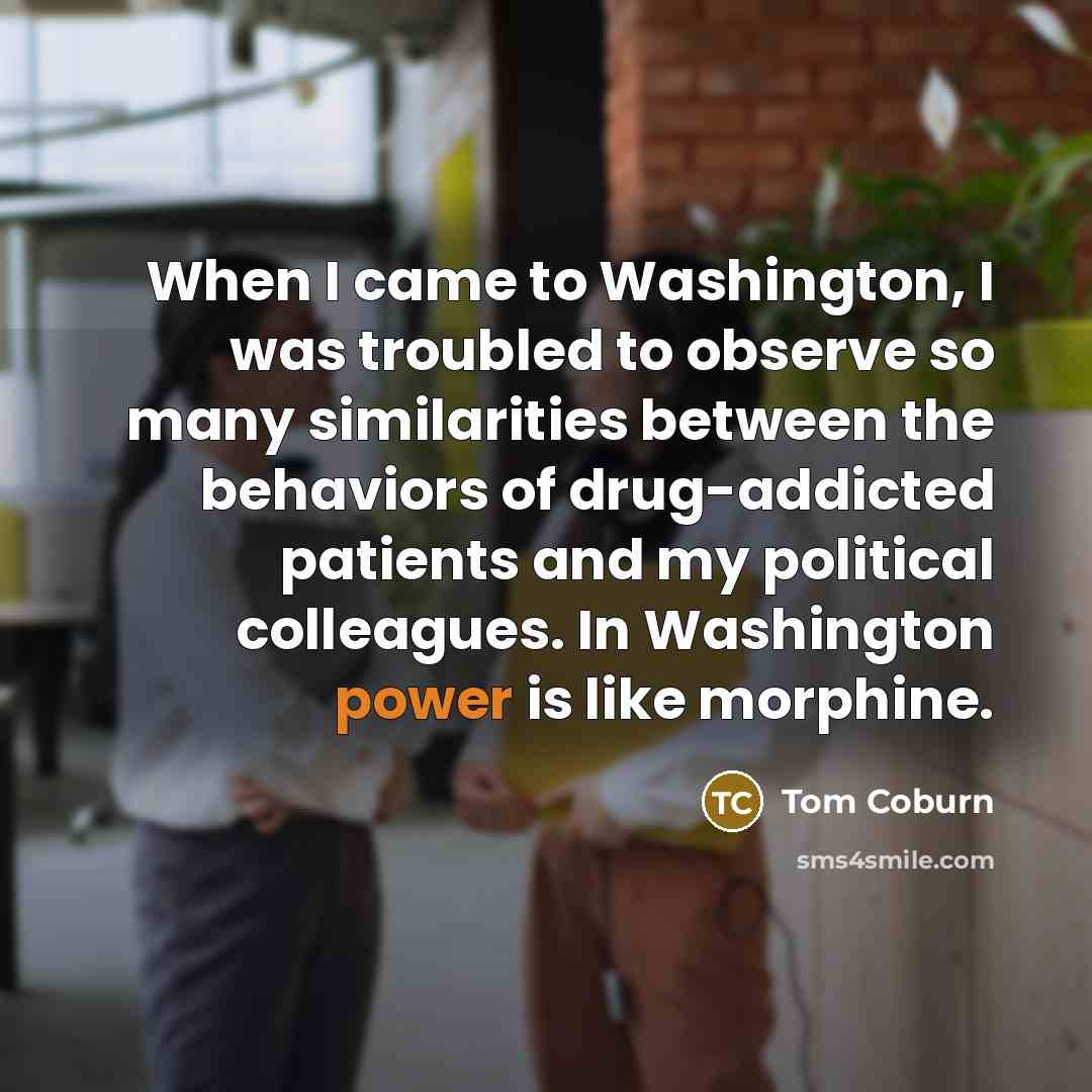 “When I came to Washington, I was troubled to observe so many similarities between the behaviors of drug-addicted patients and my political colleagues. In Washington power is like morphine.” quote by Tom Coburn