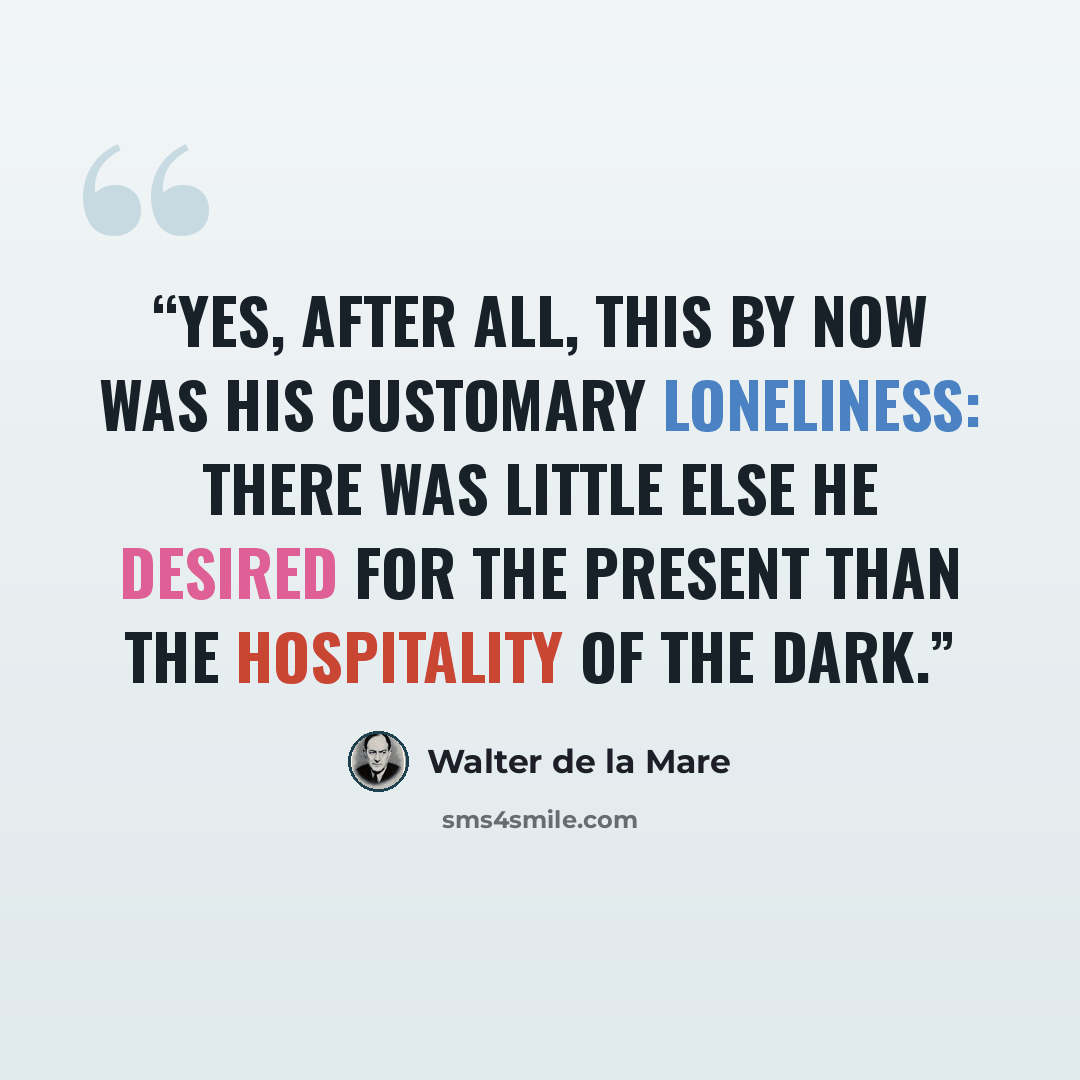 “Yes, after all, this by now was his customary loneliness: there was little else he desired for the present than the hospitality of the dark.” quote by Walter de la Mare