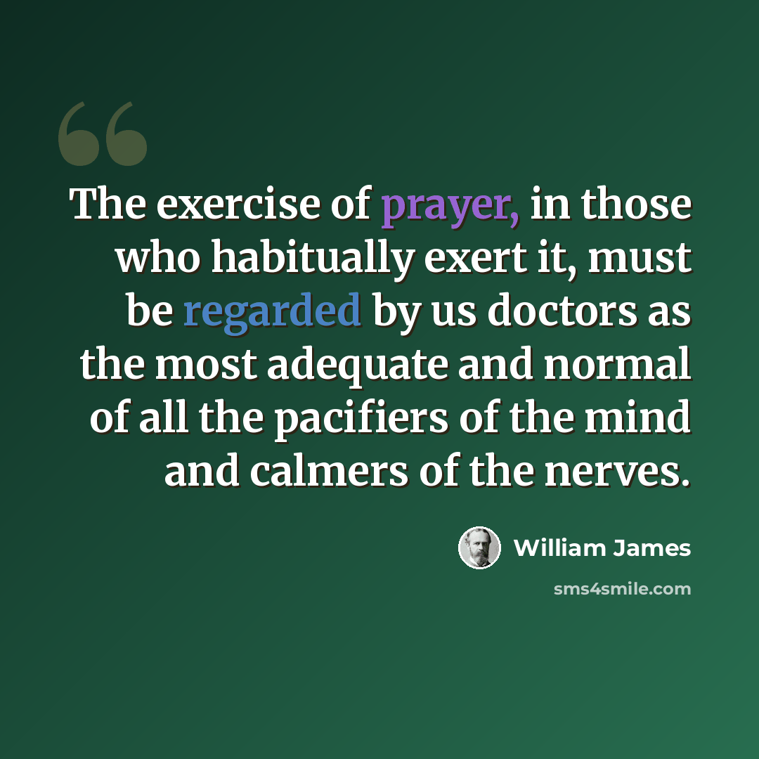 “The exercise of prayer, in those who habitually exert it, must be regarded by us doctors as the most adequate and normal of all the pacifiers of the mind and calmers of the nerves.” quote by William James
