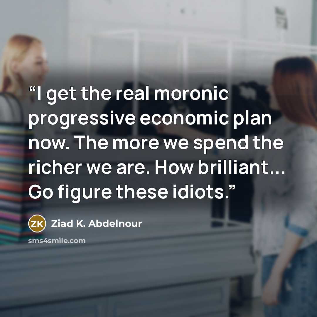 “I get the real moronic progressive economic plan now. The more we spend the richer we are. How brilliant... Go figure these idiots.” quote by Ziad K. Abdelnour