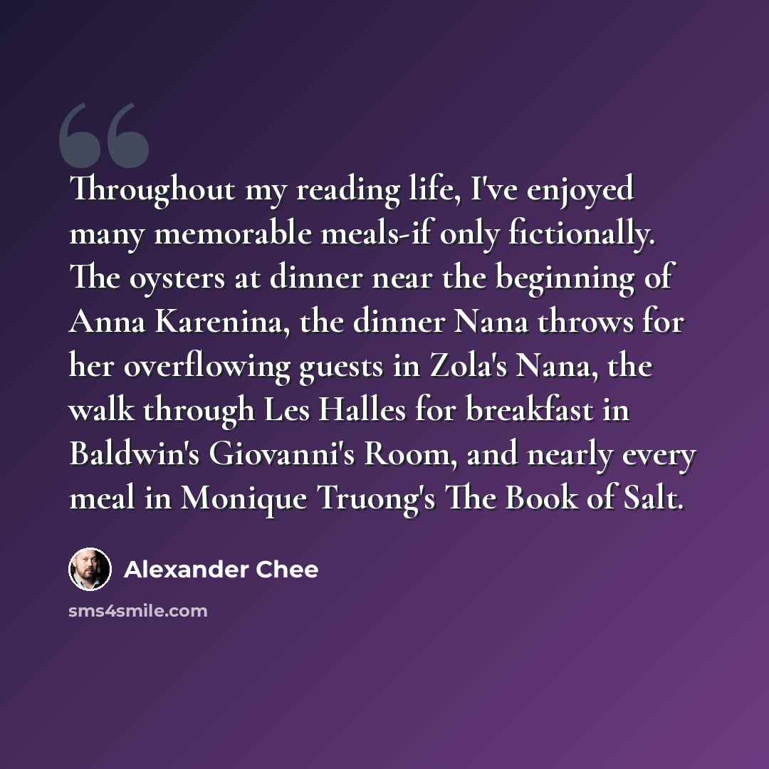“Throughout my reading life, I've enjoyed many memorable meals-if only fictionally. The oysters at dinner near the beginning of Anna Karenina, the dinner Nana throws for her overflowing guests in Zola's Nana, the walk through Les Halles for breakfast in Baldwin's Giovanni's Room, and nearly every…” quote by Alexander Chee