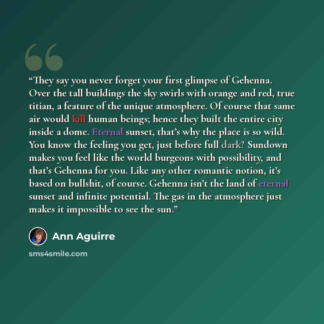 “They say you never forget your first glimpse of Gehenna. Over the tall buildings the sky swirls with orange and red, true titian, a feature of the unique atmosphere. Of course that same air would kill human beings; hence they built the entire city inside a dome. Eternal sunset, that’s why the…” quote by Ann Aguirre