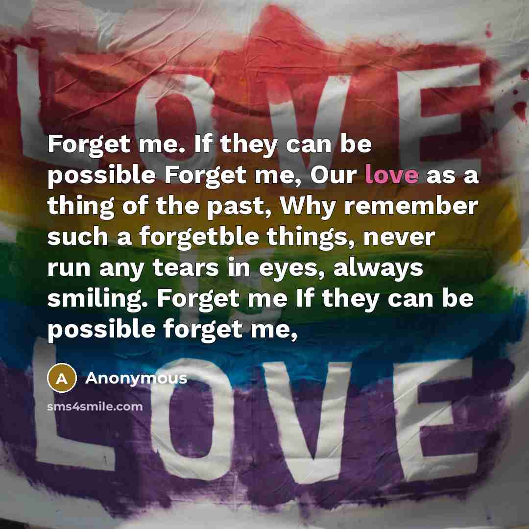 “Forget me. If they can be possible Forget me, Our love as a thing of the past, Why remember such a forgetble things, never run any tears in eyes, always smiling. Forget me If they can be possible forget me,” quote by Anonymous