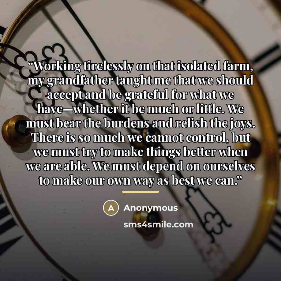 “Working tirelessly on that isolated farm, my grandfather taught me that we should accept and be grateful for what we have—whether it be much or little. We must bear the burdens and relish the joys. There is so much we cannot control, but we must try to make things better when we are able. We must…” quote by Anonymous
