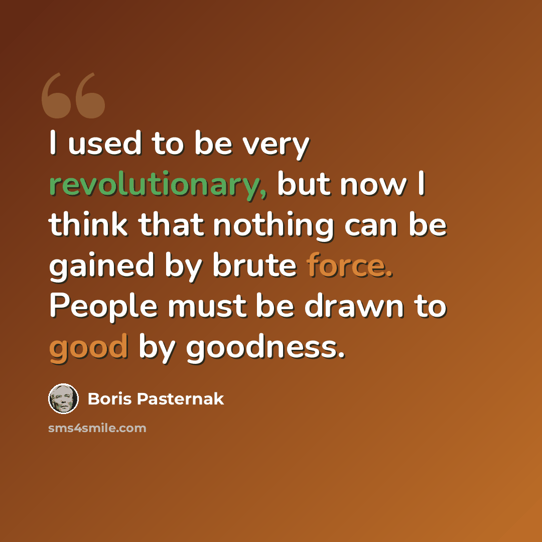 “I used to be very revolutionary, but now I think that nothing can be gained by brute force. People must be drawn to good by goodness.” quote by Boris Pasternak