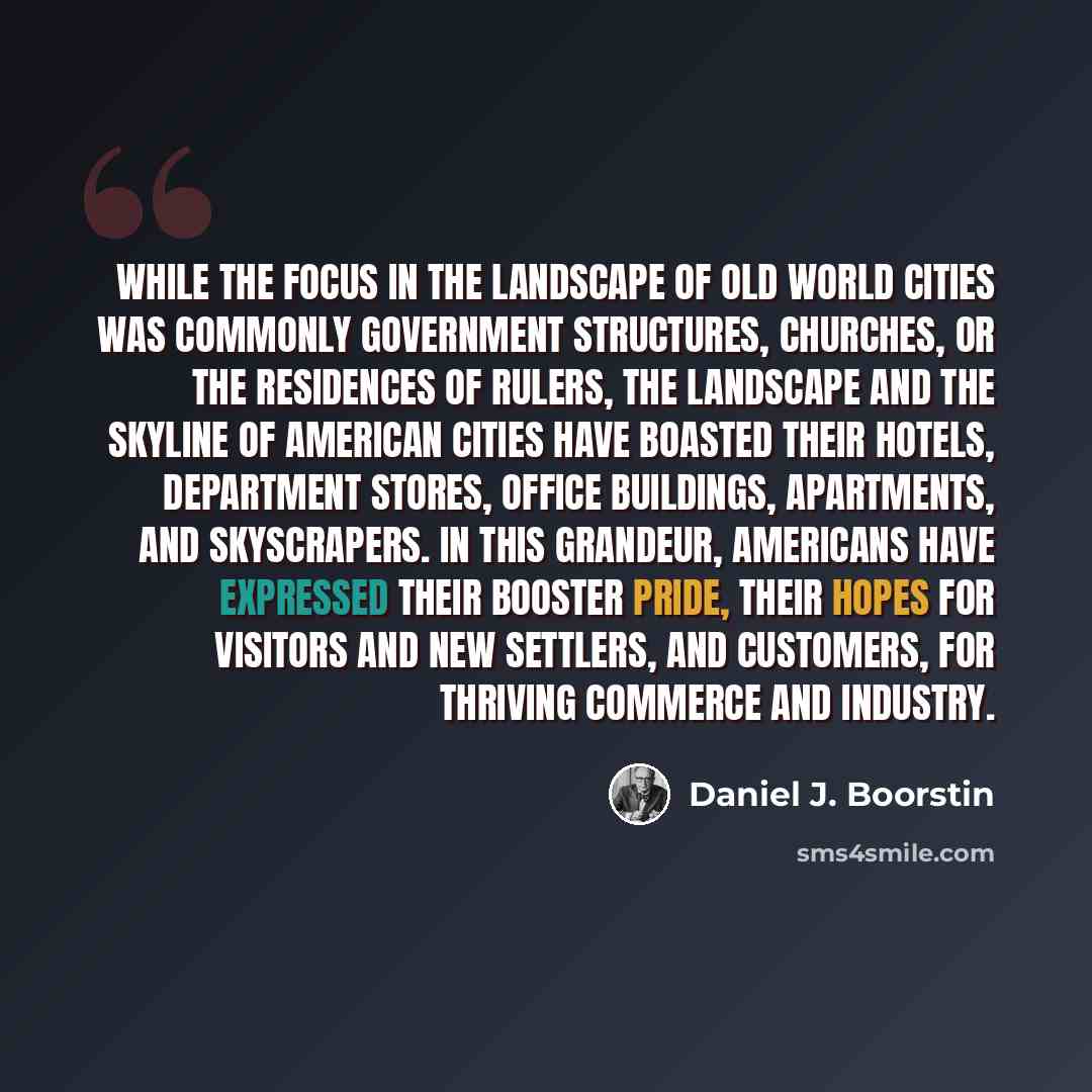 “While the focus in the landscape of Old World cities was commonly government structures, churches, or the residences of rulers, the landscape and the skyline of American cities have boasted their hotels, department stores, office buildings, apartments, and skyscrapers. In this grandeur, Americans…” quote by Daniel J. Boorstin