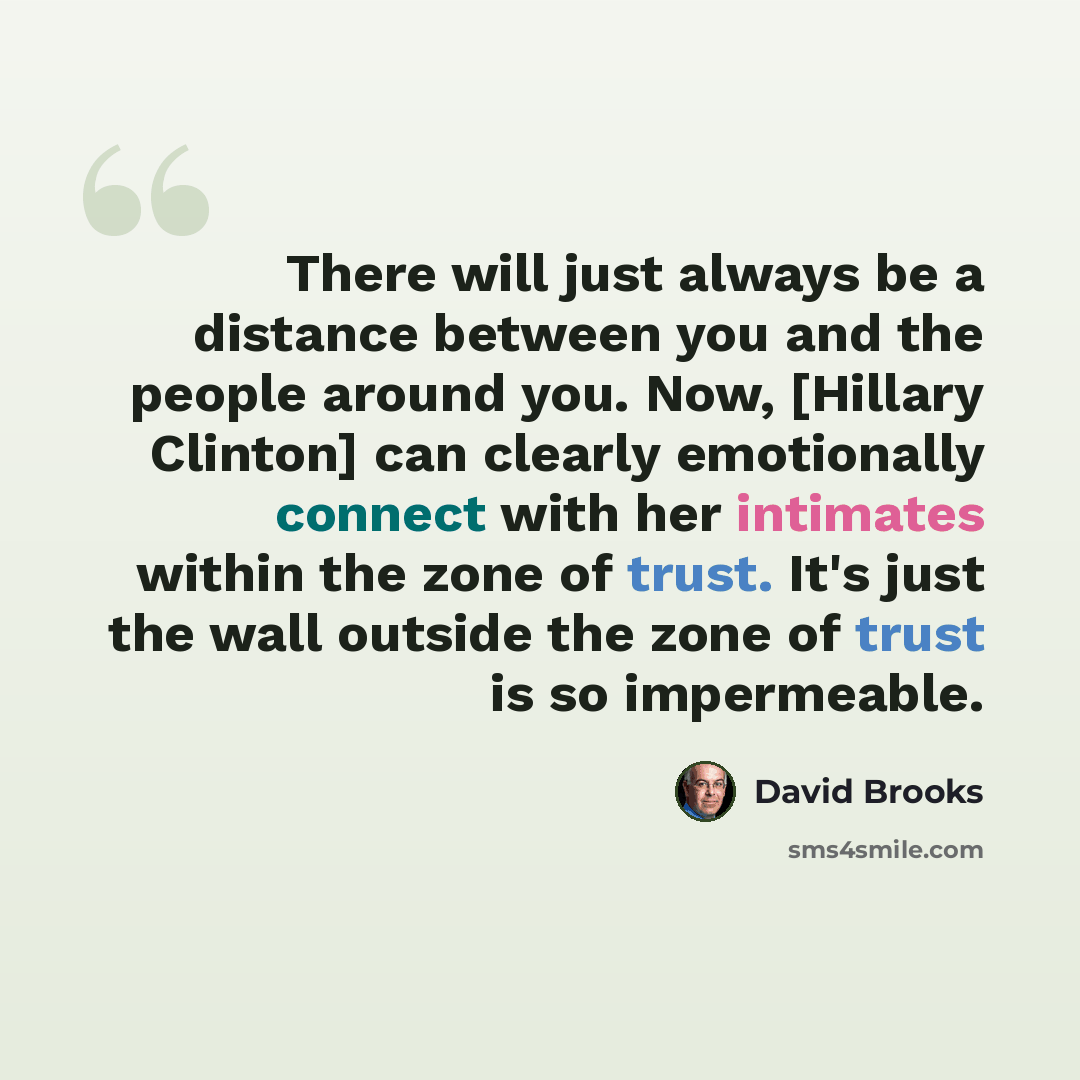 “There will just always be a distance between you and the people around you. Now, [Hillary Clinton] can clearly emotionally connect with her intimates within the zone of trust. It's just the wall outside the zone of trust is so impermeable.” quote by David Brooks