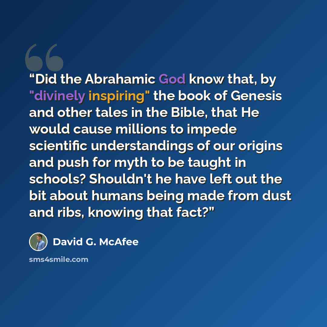 “Did the Abrahamic God know that, by "divinely inspiring" the book of Genesis and other tales in the Bible, that He would cause millions to impede scientific understandings of our origins and push for myth to be taught in schools? Shouldn't he have left out the bit about humans being made from dust…” quote by David G. McAfee