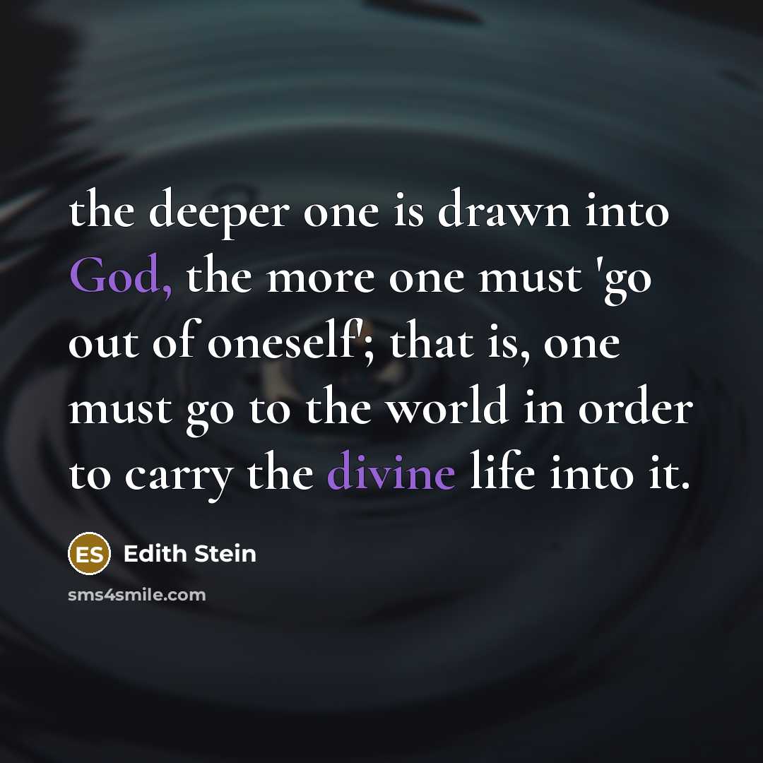 “the deeper one is drawn into God, the more one must 'go out of oneself'; that is, one must go to the world in order to carry the divine life into it.” quote by Edith Stein