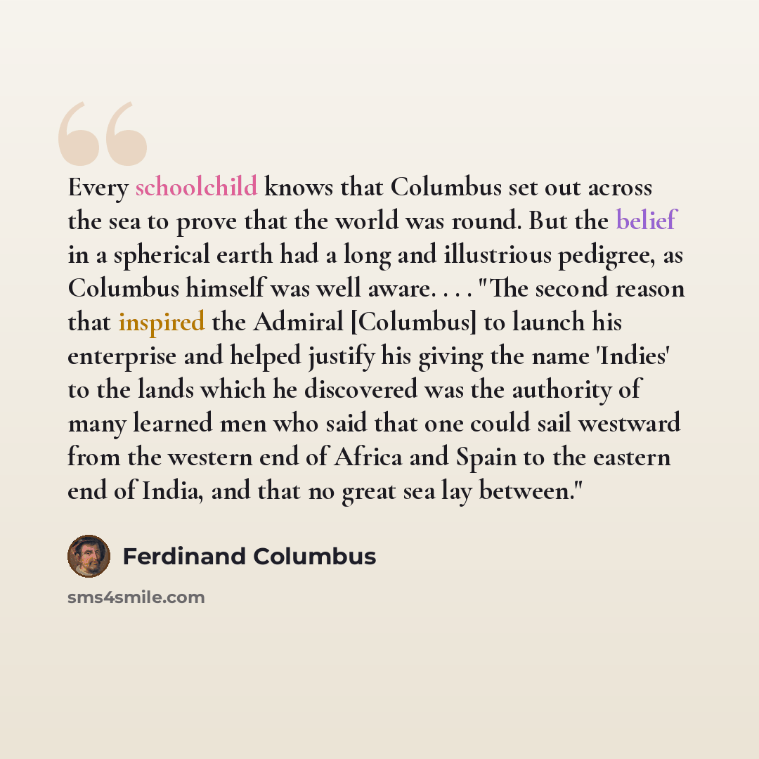 “Every schoolchild knows that Columbus set out across the sea to prove that the world was round. But the belief in a spherical earth had a long and illustrious pedigree, as Columbus himself was well aware. . . . "The second reason that inspired the Admiral [Columbus] to launch his enterprise and…” quote by Ferdinand Columbus