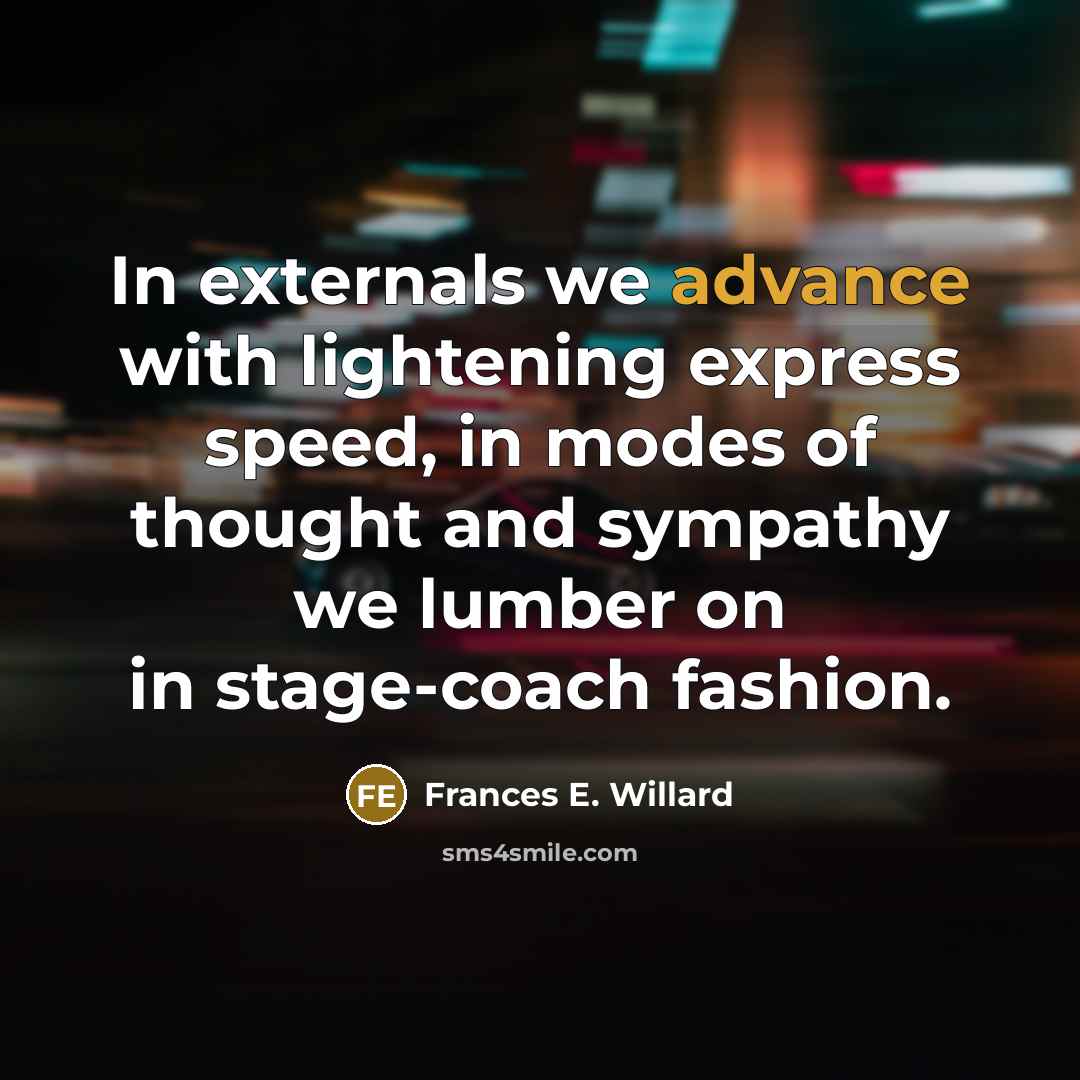 “In externals we advance with lightening express speed, in modes of thought and sympathy we lumber on in stage-coach fashion.” quote by Frances E. Willard