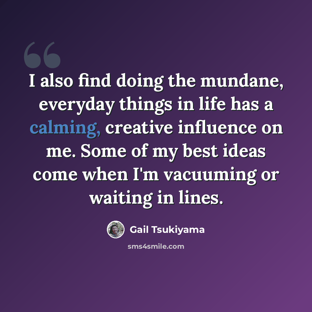 “I also find doing the mundane, everyday things in life has a calming, creative influence on me. Some of my best ideas come when I'm vacuuming or waiting in lines.” quote by Gail Tsukiyama