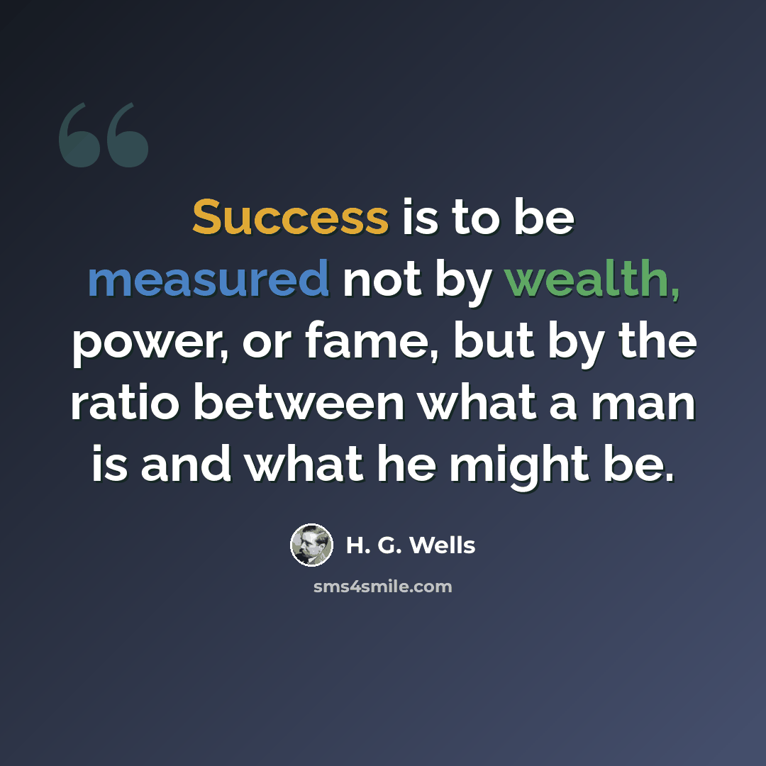 “Success is to be measured not by wealth, power, or fame, but by the ratio between what a man is and what he might be.” quote by H. G. Wells
