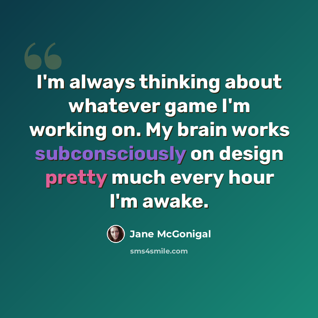 “I'm always thinking about whatever game I'm working on. My brain works subconsciously on design pretty much every hour I'm awake.” quote by Jane McGonigal