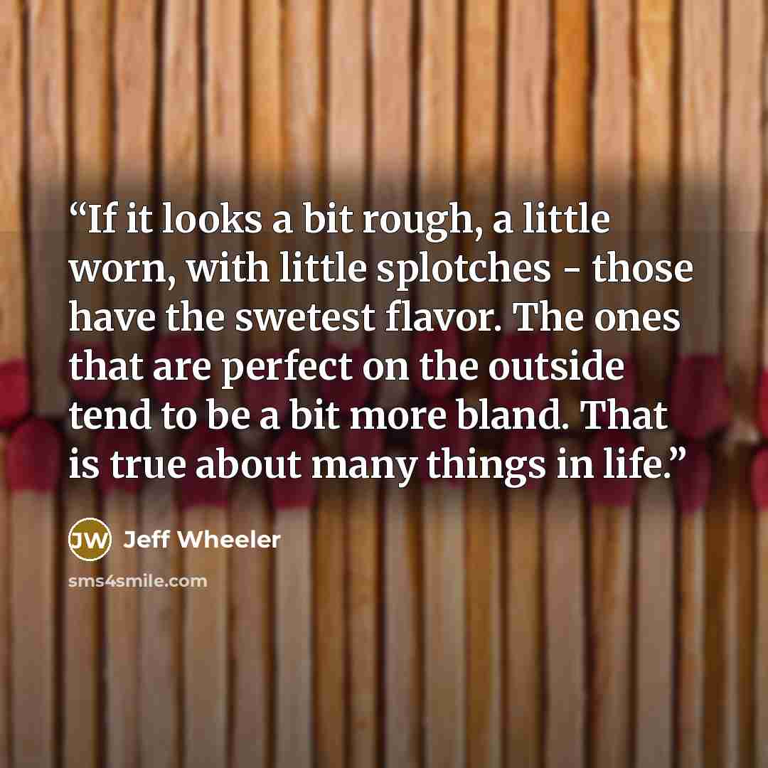 “If it looks a bit rough, a little worn, with little splotches - those have the swetest flavor. The ones that are perfect on the outside tend to be a bit more bland. That is true about many things in life.” quote by Jeff Wheeler