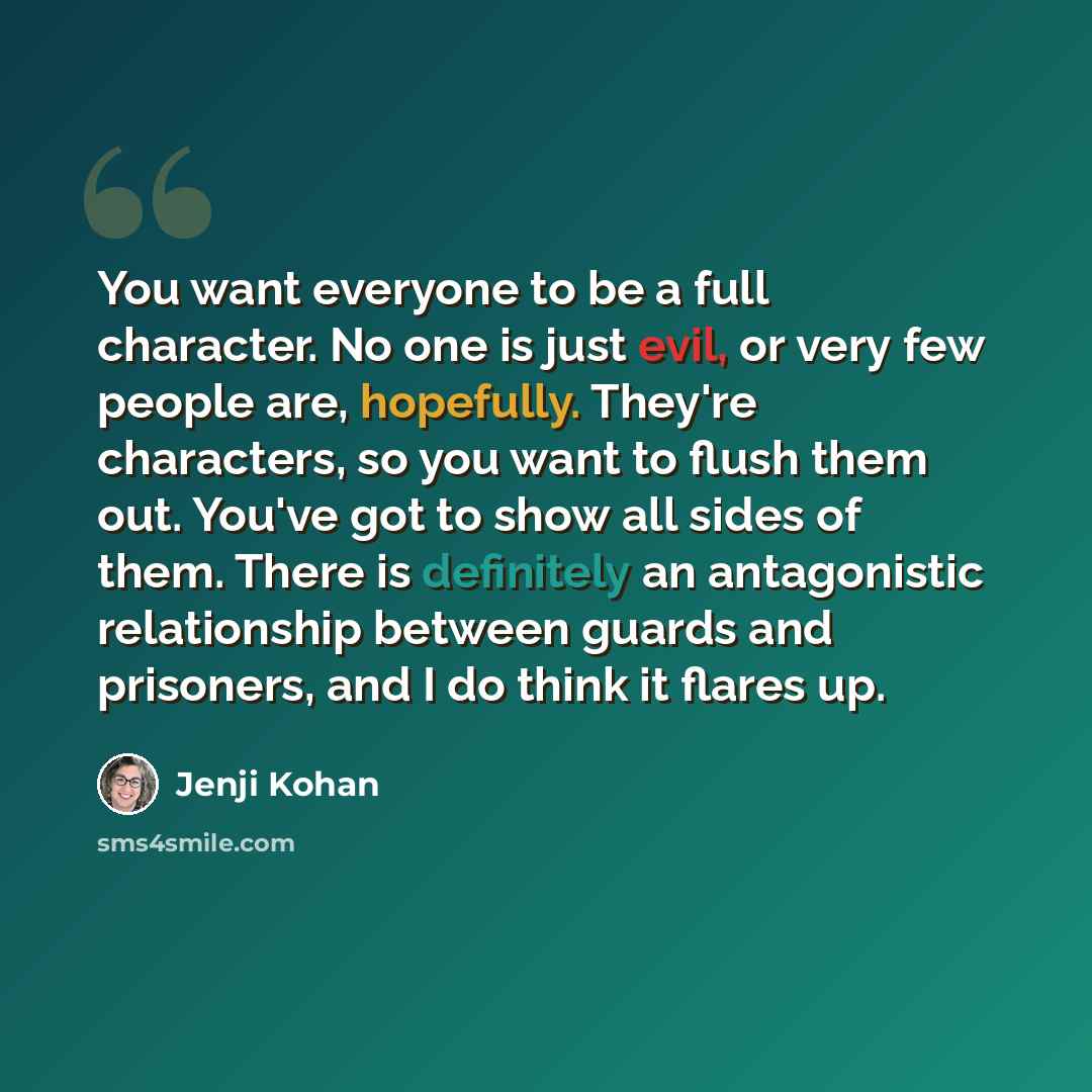 “You want everyone to be a full character. No one is just evil, or very few people are, hopefully. They're characters, so you want to flush them out. You've got to show all sides of them. There is definitely an antagonistic relationship between guards and prisoners, and I do think it flares up.” quote by Jenji Kohan