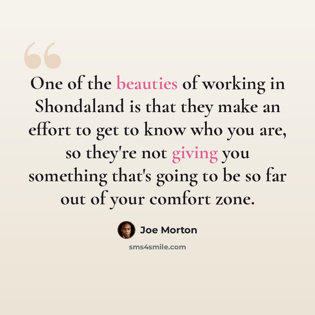 “One of the beauties of working in Shondaland is that they make an effort to get to know who you are, so they're not giving you something that's going to be so far out of your comfort zone.” quote by Joe Morton