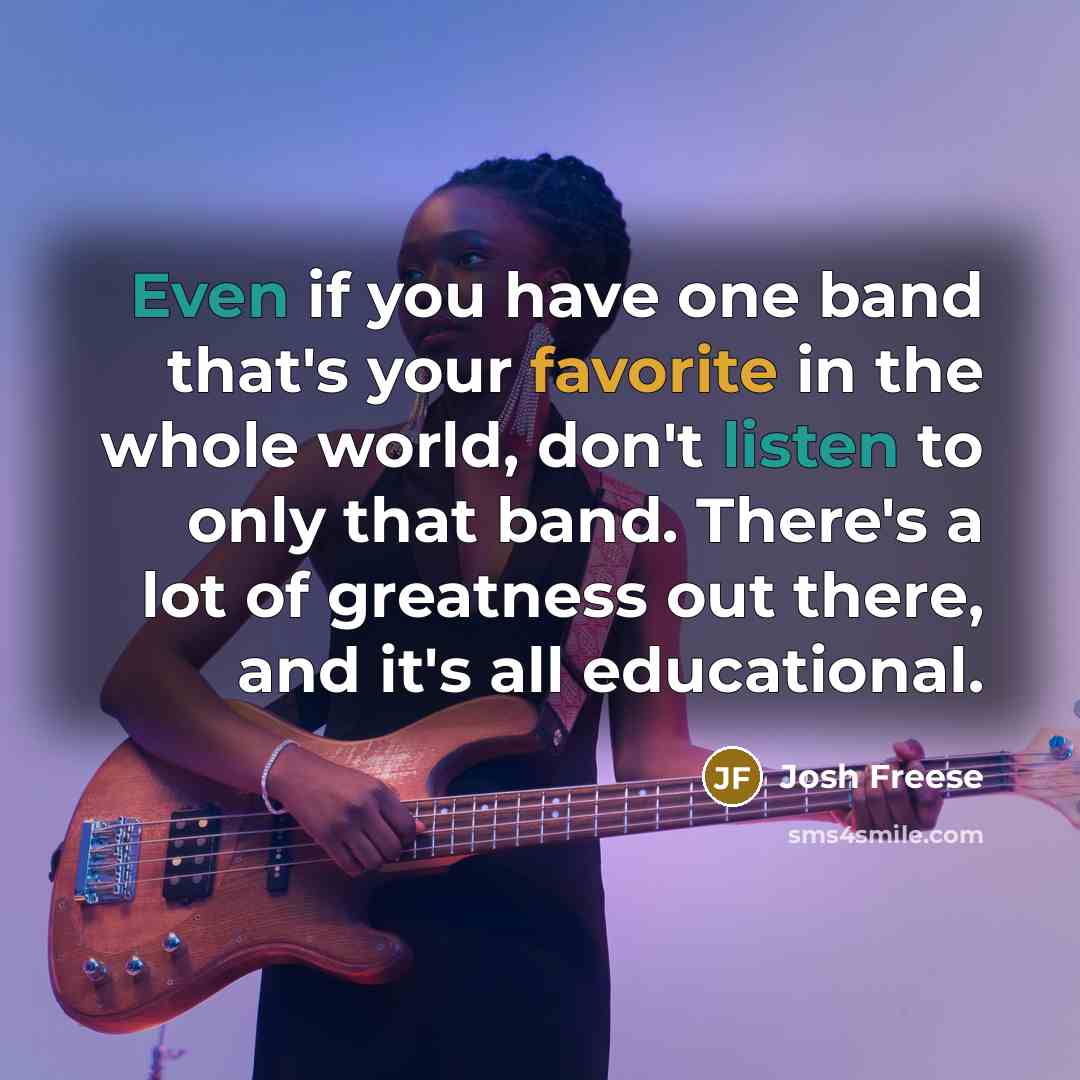 “Even if you have one band that's your favorite in the whole world, don't listen to only that band. There's a lot of greatness out there, and it's all educational.” quote by Josh Freese