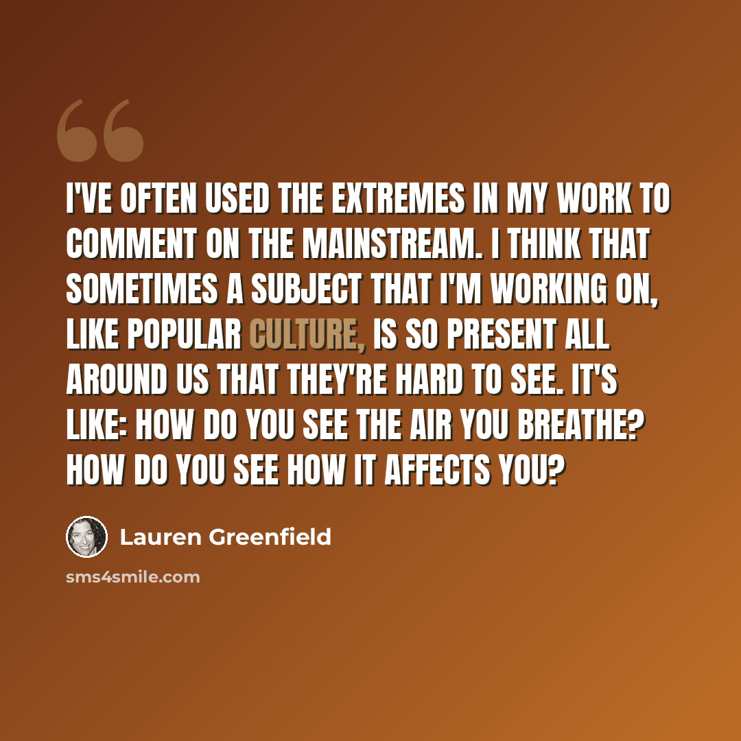 “I've often used the extremes in my work to comment on the mainstream. I think that sometimes a subject that I'm working on, like popular culture, is so present all around us that they're hard to see. It's like: How do you see the air you breathe? How do you see how it affects you?” quote by Lauren Greenfield