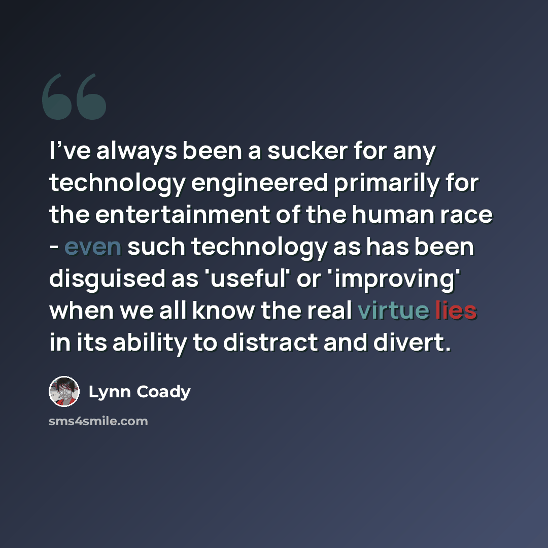 “I've always been a sucker for any technology engineered primarily for the entertainment of the human race - even such technology as has been disguised as 'useful' or 'improving' when we all know the real virtue lies in its ability to distract and divert.” quote by Lynn Coady