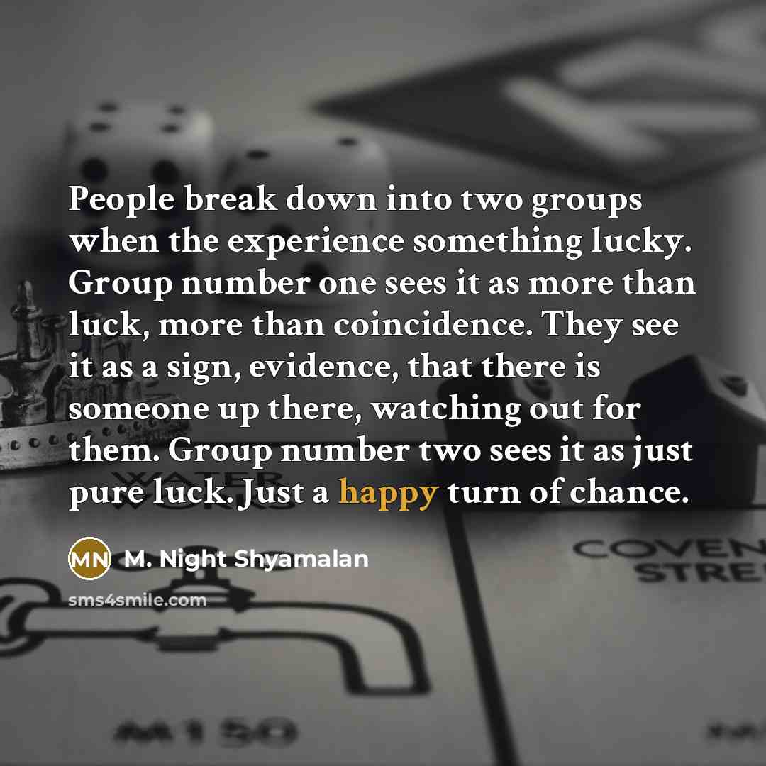 “People break down into two groups when the experience something lucky. Group number one sees it as more than luck, more than coincidence. They see it as a sign, evidence, that there is someone up there, watching out for them. Group number two sees it as just pure luck. Just a happy turn of chance.” quote by M. Night Shyamalan