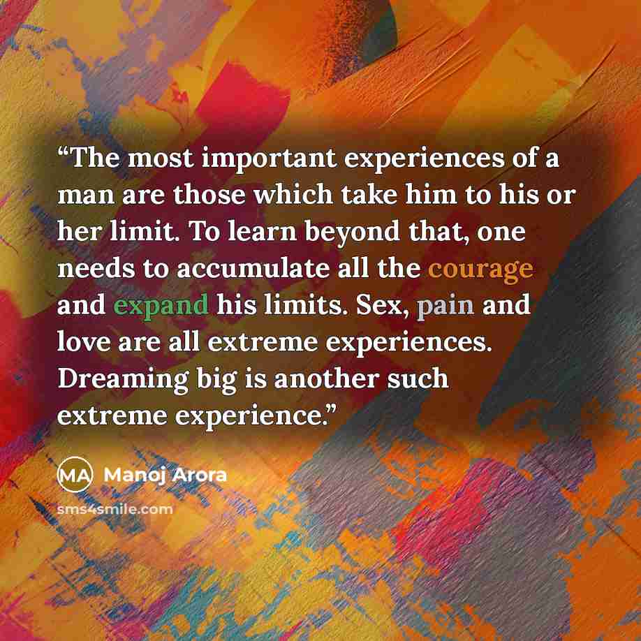 “The most important experiences of a man are those which take him to his or her limit. To learn beyond that, one needs to accumulate all the courage and expand his limits. Sex, pain and love are all extreme experiences. Dreaming big is another such extreme experience.” quote by Manoj Arora