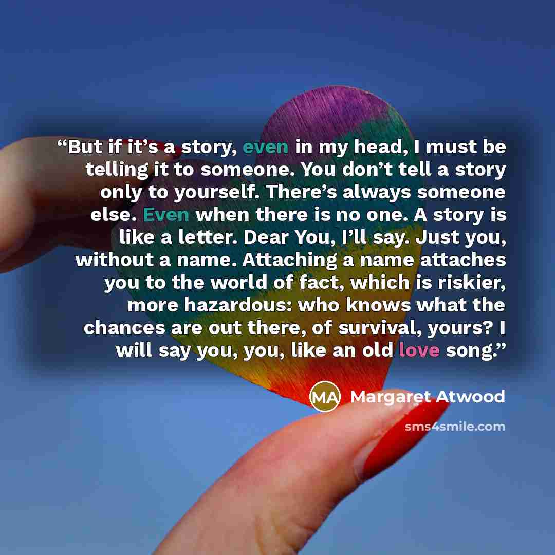 “But if it’s a story, even in my head, I must be telling it to someone. You don’t tell a story only to yourself. There’s always someone else. Even when there is no one. A story is like a letter. Dear You, I’ll say. Just you, without a name. Attaching a name attaches you to the world of fact, which…” quote by Margaret Atwood