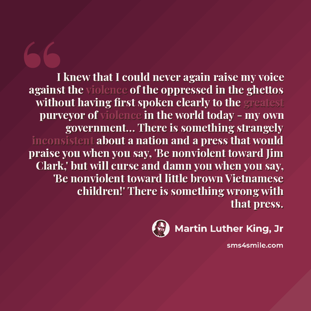 “I knew that I could never again raise my voice against the violence of the oppressed in the ghettos without having first spoken clearly to the greatest purveyor of violence in the world today - my own government… There is something strangely inconsistent about a nation and a press that would…” quote by Martin Luther King, Jr