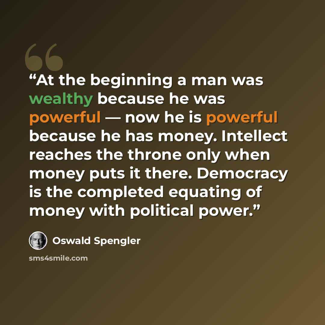 “At the beginning a man was wealthy because he was powerful — now he is powerful because he has money. Intellect reaches the throne only when money puts it there. Democracy is the completed equating of money with political power.” quote by Oswald Spengler