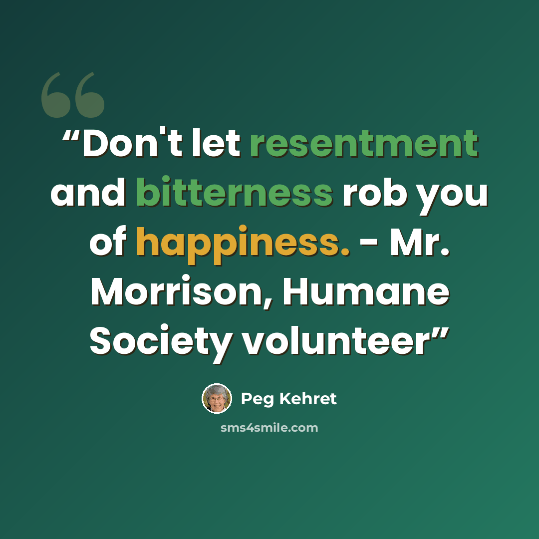 “Don't let resentment and bitterness rob you of happiness. - Mr. Morrison, Humane Society volunteer” quote by Peg Kehret